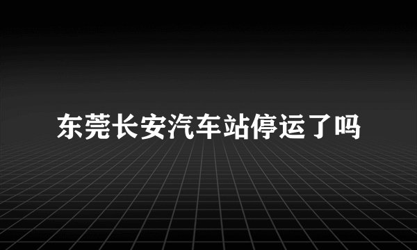 东莞长安汽车站停运了吗