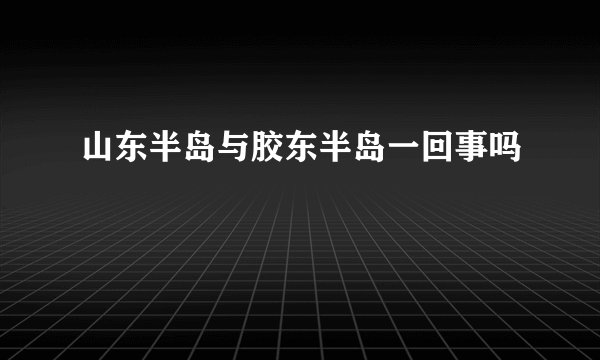 山东半岛与胶东半岛一回事吗