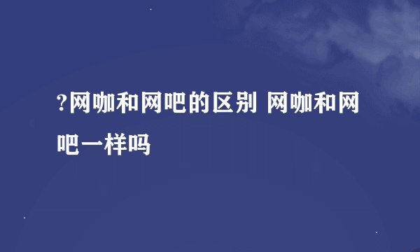 ?网咖和网吧的区别 网咖和网吧一样吗