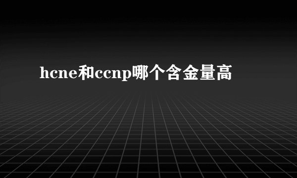 hcne和ccnp哪个含金量高