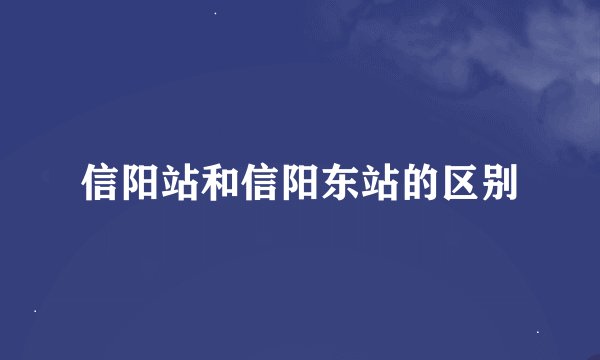 信阳站和信阳东站的区别