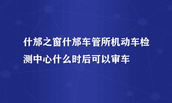 什邡之窗什邡车管所机动车检测中心什么时后可以审车