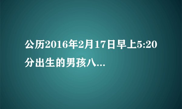 公历2016年2月17日早上5:20分出生的男孩八字缺什么？谢谢