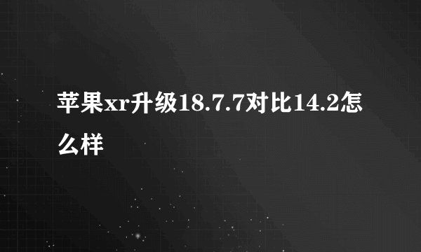 苹果xr升级18.7.7对比14.2怎么样