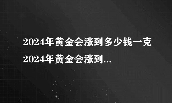 2024年黄金会涨到多少钱一克2024年黄金会涨到500元一克吗