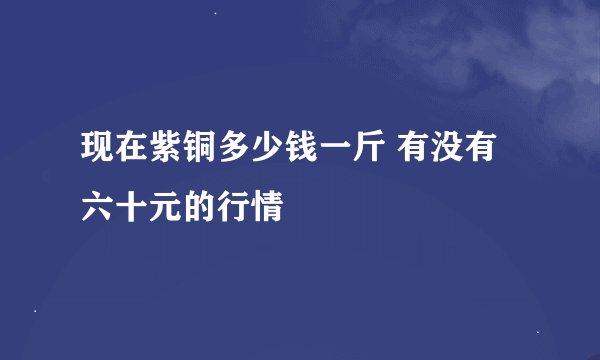 现在紫铜多少钱一斤 有没有六十元的行情