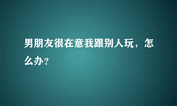 男朋友很在意我跟别人玩，怎么办？