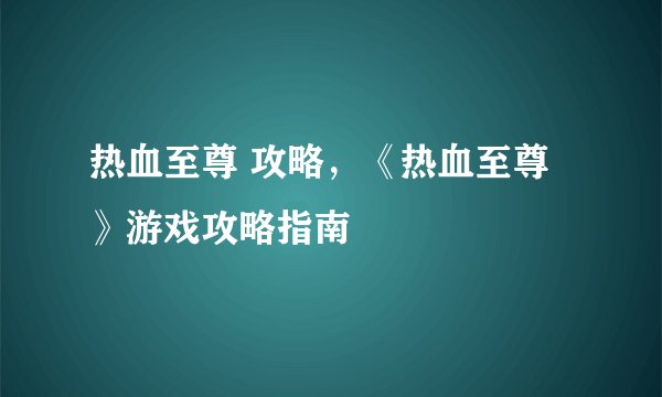 热血至尊 攻略，《热血至尊》游戏攻略指南
