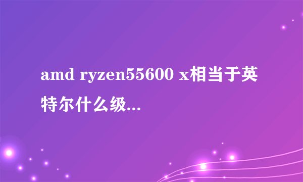 amd ryzen55600 x相当于英特尔什么级别的CPU？