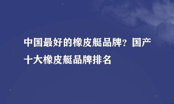 中国最好的橡皮艇品牌？国产十大橡皮艇品牌排名
