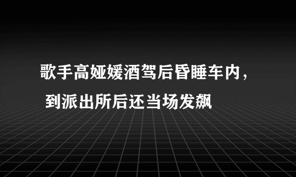 歌手高娅媛酒驾后昏睡车内， 到派出所后还当场发飙