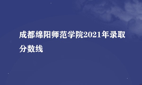 成都绵阳师范学院2021年录取分数线