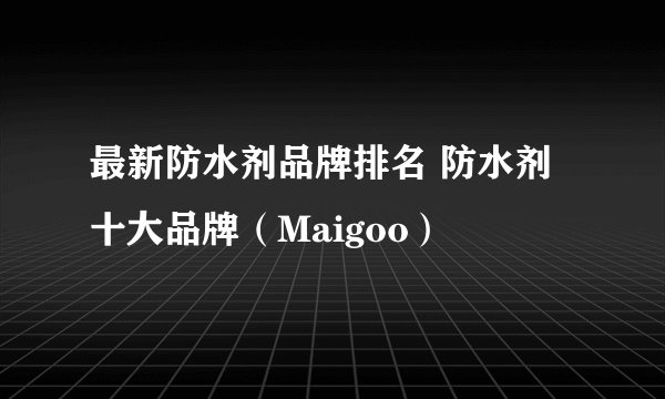 最新防水剂品牌排名 防水剂十大品牌（Maigoo）