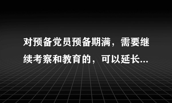 对预备党员预备期满，需要继续考察和教育的，可以延长预备期一年半。