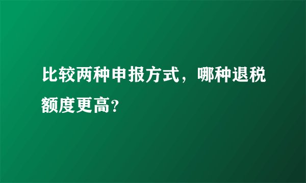 比较两种申报方式，哪种退税额度更高？