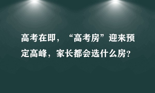高考在即，“高考房”迎来预定高峰，家长都会选什么房？