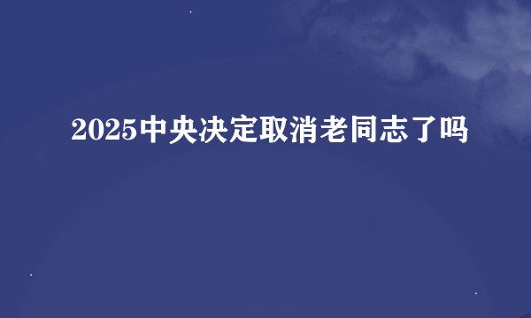 2025中央决定取消老同志了吗