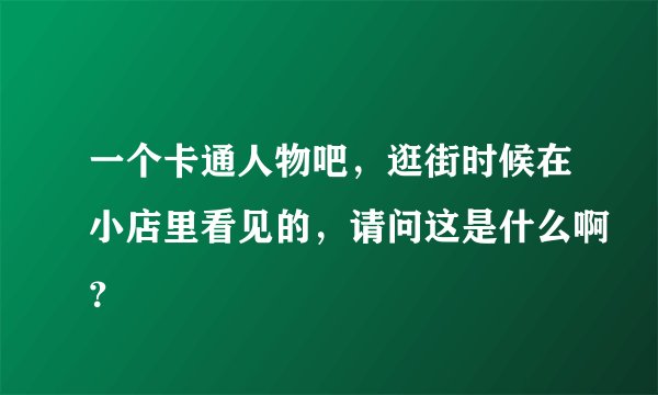 一个卡通人物吧，逛街时候在小店里看见的，请问这是什么啊？