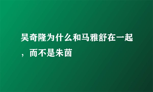 吴奇隆为什么和马雅舒在一起,而不是朱茵