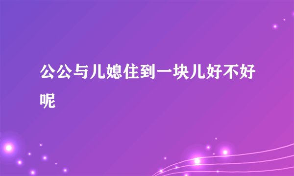 公公与儿媳住到一块儿好不好呢