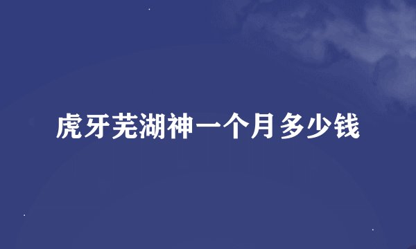 虎牙芜湖神一个月多少钱