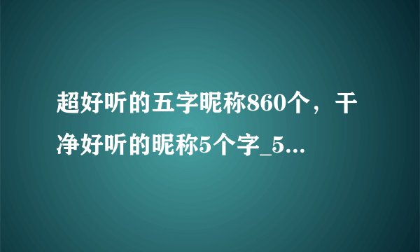 超好听的五字昵称860个，干净好听的昵称5个字_5个字独特好听名字_好听的五个字网名