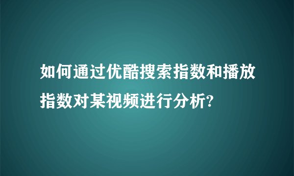 如何通过优酷搜索指数和播放指数对某视频进行分析?