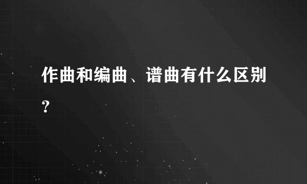 作曲和编曲、谱曲有什么区别？