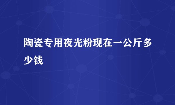 陶瓷专用夜光粉现在一公斤多少钱