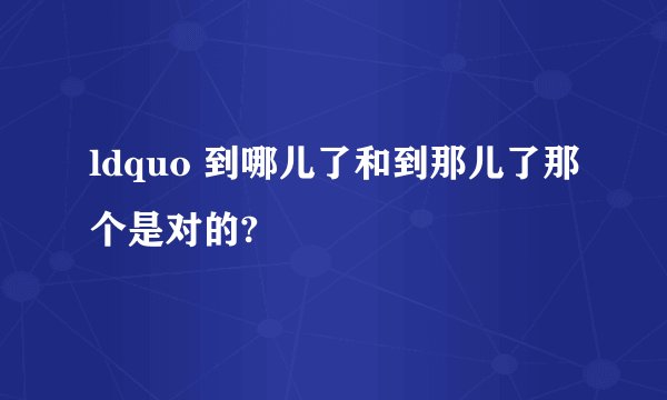 ldquo 到哪儿了和到那儿了那个是对的?