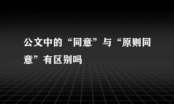 公文中的“同意”与“原则同意”有区别吗