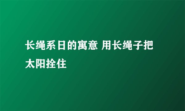长绳系日的寓意 用长绳子把太阳拴住