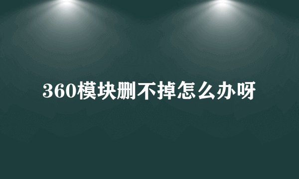 360模块删不掉怎么办呀