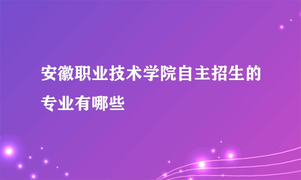 安徽职业技术学院自主招生的专业有哪些