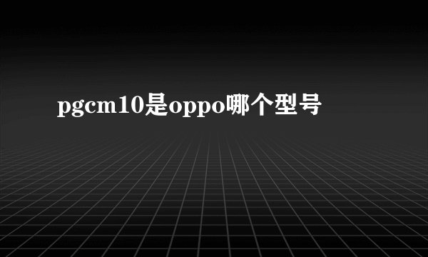 pgcm10是oppo哪个型号