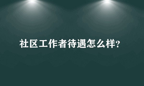 社区工作者待遇怎么样？