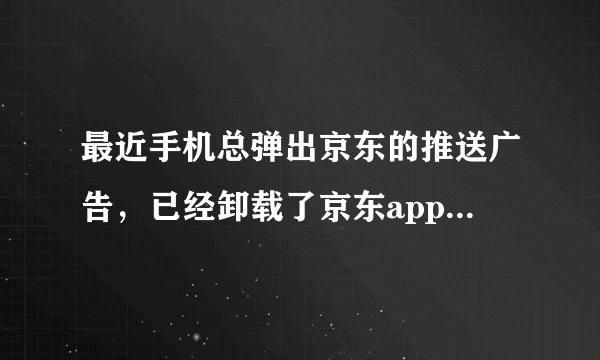 最近手机总弹出京东的推送广告，已经卸载了京东app,并且禁用了大部分软件的消息通知，还是弹出来