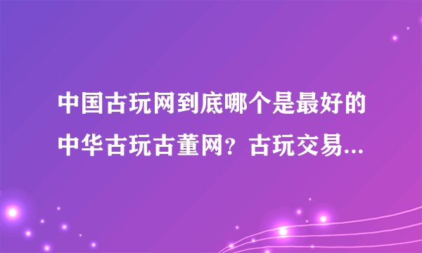 中国古玩网到底哪个是最好的中华古玩古董网？古玩交易怎么样？