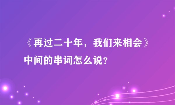 《再过二十年，我们来相会》中间的串词怎么说？