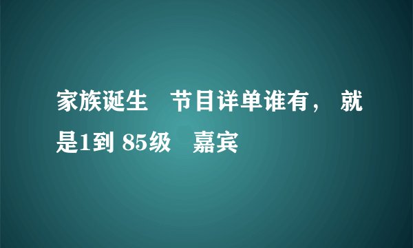 家族诞生   节目详单谁有， 就是1到 85级   嘉宾