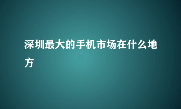 深圳最大的手机市场在什么地方