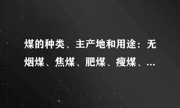煤的种类、主产地和用途：无烟煤、焦煤、肥煤、瘦煤、弱粘结煤、气煤、长焰煤、褐煤