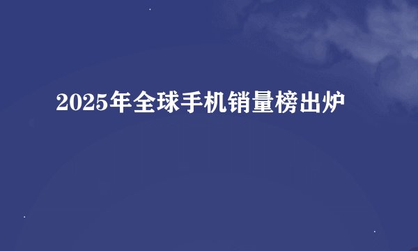 2025年全球手机销量榜出炉
