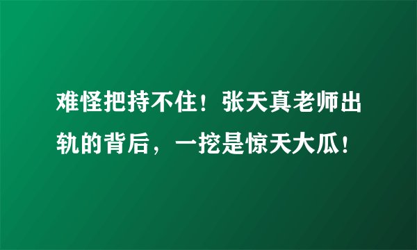 难怪把持不住！张天真老师出轨的背后，一挖是惊天大瓜！
