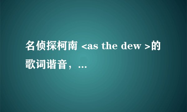 名侦探柯南 <as the dew >的歌词谐音，要中文的。谢了。