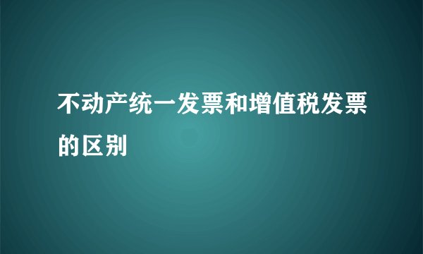 不动产统一发票和增值税发票的区别