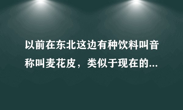 以前在东北这边有种饮料叫音称叫麦花皮，类似于现在的啤酒瓶，不过一般是透明的玻璃瓶，我想问问这个饮料