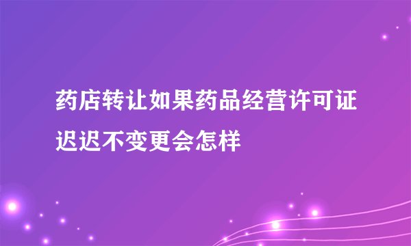 药店转让如果药品经营许可证迟迟不变更会怎样