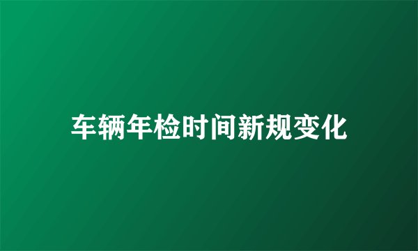 车辆年检时间新规变化