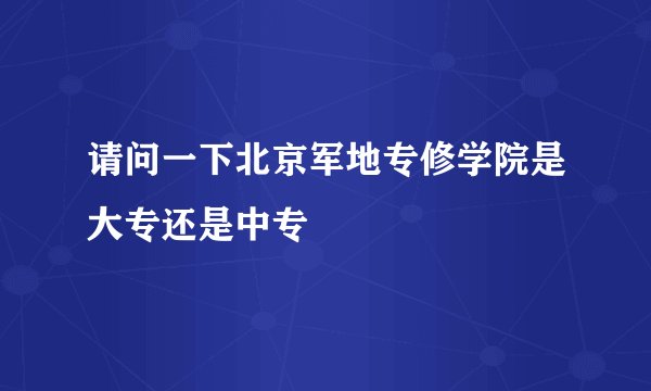 请问一下北京军地专修学院是大专还是中专